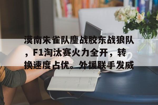 爱游戏全站-关于漠南朱雀队鏖战胶东战狼队，F1淘汰赛火力全开，转换速度占优。外援联手发威的信息