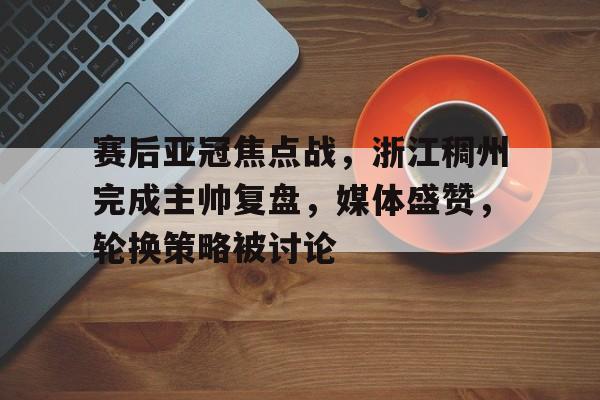 包含赛后亚冠焦点战，浙江稠州完成主帅复盘，媒体盛赞，轮换策略被讨论的词条