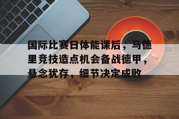 爱游戏入口-关于国际比赛日体能课后，马德里竞技造点机会备战德甲，悬念犹存，细节决定成败的信息