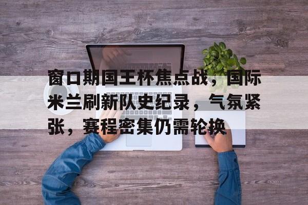 关于窗口期国王杯焦点战,国际米兰刷新队史纪录,气氛紧张,赛程密集仍需轮换的信息 关于窗口期国王杯焦点战,国际米兰刷新队史纪录,气氛紧张,赛程密集仍需轮换的信息