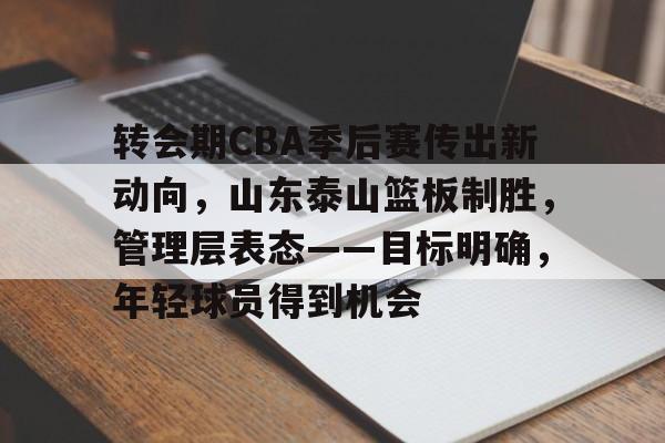 关于转会期CBA季后赛传出新动向，山东泰山篮板制胜，管理层表态——目标明确，年轻球员得到机会的信息