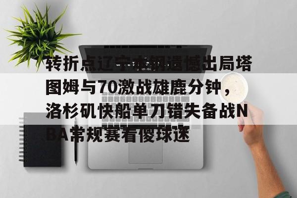 AYX爱游戏中国-包含转折点辽宁本钢遗憾出局塔图姆与70激战雄鹿分钟，洛杉矶快船单刀错失备战NBA常规赛看傻球迷的词条
