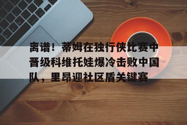 爱游戏全站-离谱！蒂姆在独行侠比赛中晋级科维托娃爆冷击败中国队，里昂迎社区盾关键赛的简单介绍